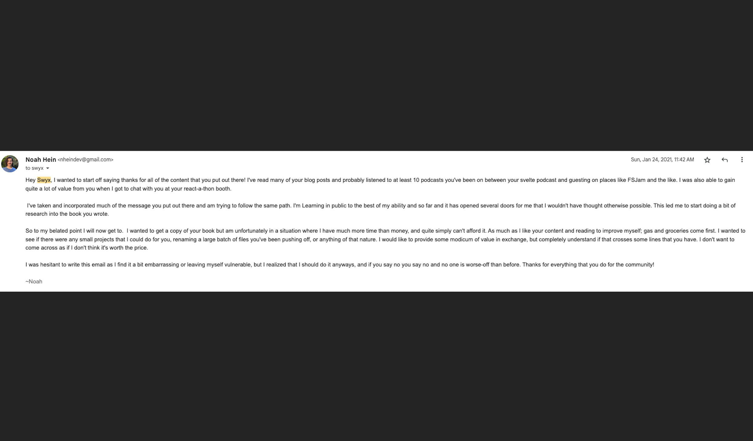 Hey Swyx, I wanted to start off saying thanks for all of the content that you put out there! I’ve read many of your blog posts and probably listened to at least 10 podcasts you’ve been on between your svelte podcast and guesting on places like FSJam and the like. I was also able to gain quite a lot of value from you when I got to chat with you at your react-a-thon booth. I’ve taken and incorporated much of the message you put out there and am trying to follow the same path. I’m Learning in public to the best of my ability and so far and it has opened several doors for me that I wouldn’t have thought otherwise possible. This led me to start doing a bit of research into the book you wrote. So to my belated point I will now get to. I wanted to get a copy of your book but am unfortunately in a situation where I have much more time than money, and quite simply can’t afford it. As much as I like your content and reading to improve myself; gas and groceries come first. I wanted to see if there were any small projects that I could do for you, renaming a large batch of files you’ve been pushing off, or anything of that nature. I would like to provide some modicum of value in exchange, but completely understand if that crosses some lines that you have. I don’t want to come across as if I don’t think it’s worth the price. I was hesitant to write this email as I find it a bit embarrassing or leaving myself vulnerable, but I realized that I should do it anyways, and if you say no you say no and no one is worse-off than before. Thanks for everything that you do for the community!